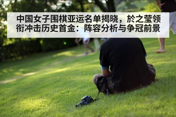 中国女子围棋亚运名单揭晓，於之莹领衔冲击历史首金：阵容分析与争冠前景